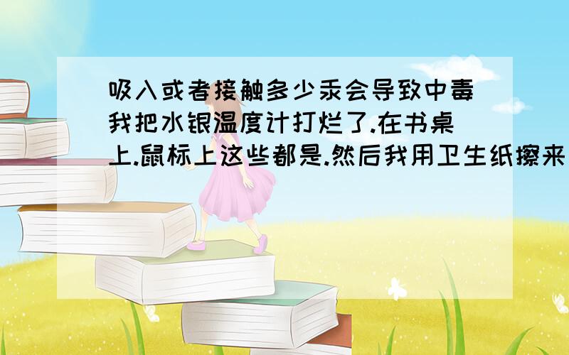 吸入或者接触多少汞会导致中毒我把水银温度计打烂了.在书桌上.鼠标上这些都是.然后我用卫生纸擦来甩了.但是太小太碎了,大概弄不完全,不知道该怎么班.身边没有化学药品.