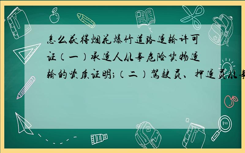 怎么获得烟花爆竹道路运输许可证（一）承运人从事危险货物运输的资质证明；（二）驾驶员、押运员从事危险货物运输的资格证明；（三）危险货物运输车辆的道路运输证明；这三种证明