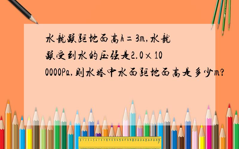 水龙头距地面高h=3m,水龙头受到水的压强是2.0×100000Pa,则水塔中水面距地面高是多少m?