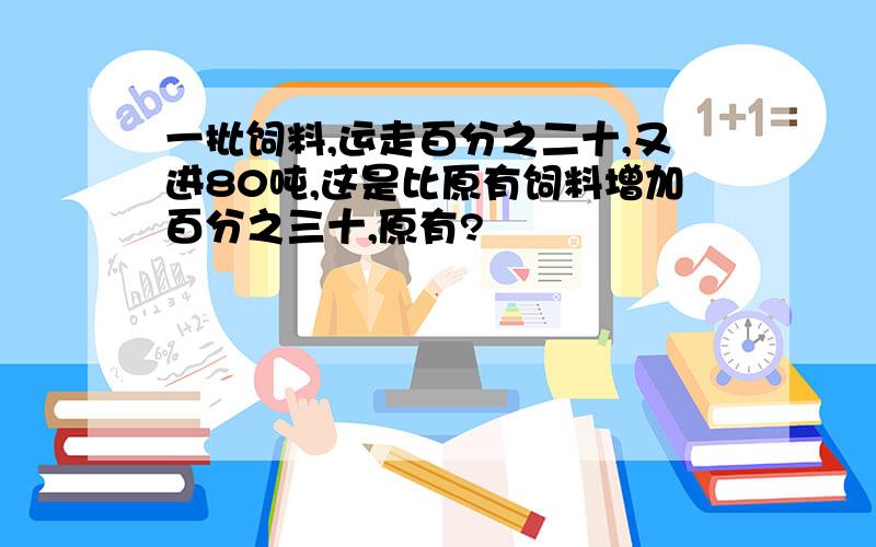 一批饲料,运走百分之二十,又进80吨,这是比原有饲料增加百分之三十,原有?