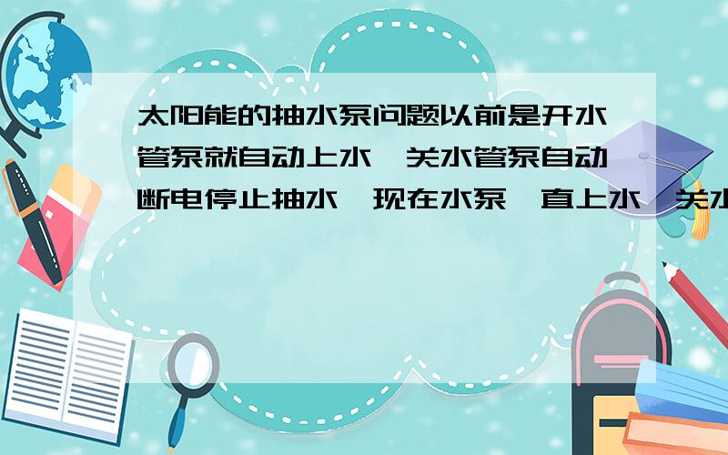 太阳能的抽水泵问题以前是开水管泵就自动上水,关水管泵自动断电停止抽水,现在水泵一直上水,关水管泵也不停了,不清楚是哪里的问题,