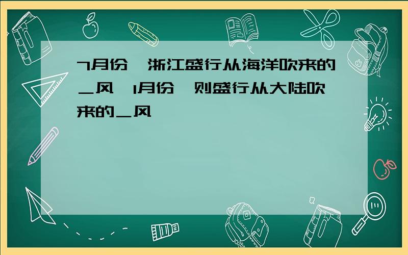 7月份,浙江盛行从海洋吹来的＿风,1月份,则盛行从大陆吹来的＿风