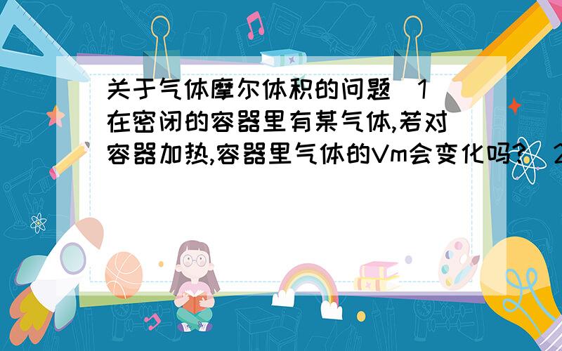 关于气体摩尔体积的问题（1）在密闭的容器里有某气体,若对容器加热,容器里气体的Vm会变化吗?（2）在密闭的容器里有某气体,若压缩容器,Vm变小,温度升高对吗