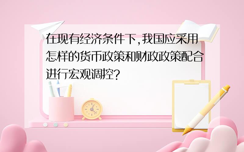 在现有经济条件下,我国应采用怎样的货币政策和财政政策配合进行宏观调控?