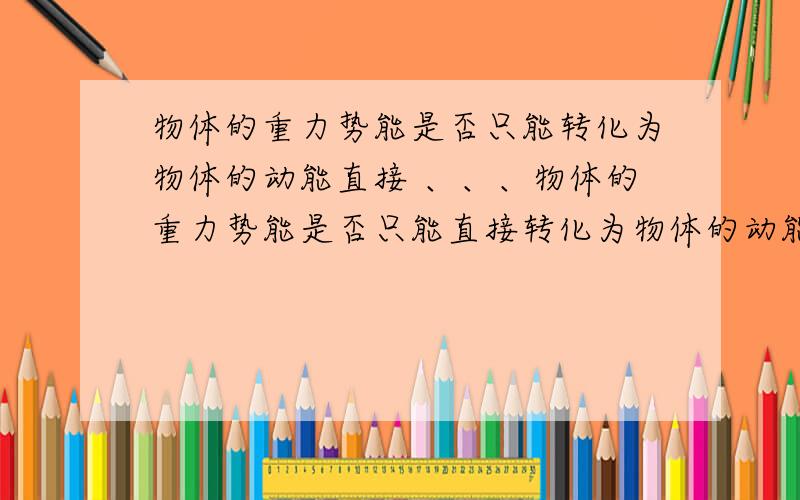 物体的重力势能是否只能转化为物体的动能直接 、、、物体的重力势能是否只能直接转化为物体的动能若不是 举例说明若是     说明原因