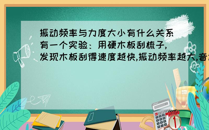 振动频率与力度大小有什么关系有一个实验：用硬木板刮梳子,发现木板刮得速度越快,振动频率越大,音调越高.请问这里的木板刮得越快是不是用的力越大,就是说：对同一个物体,使其振动其