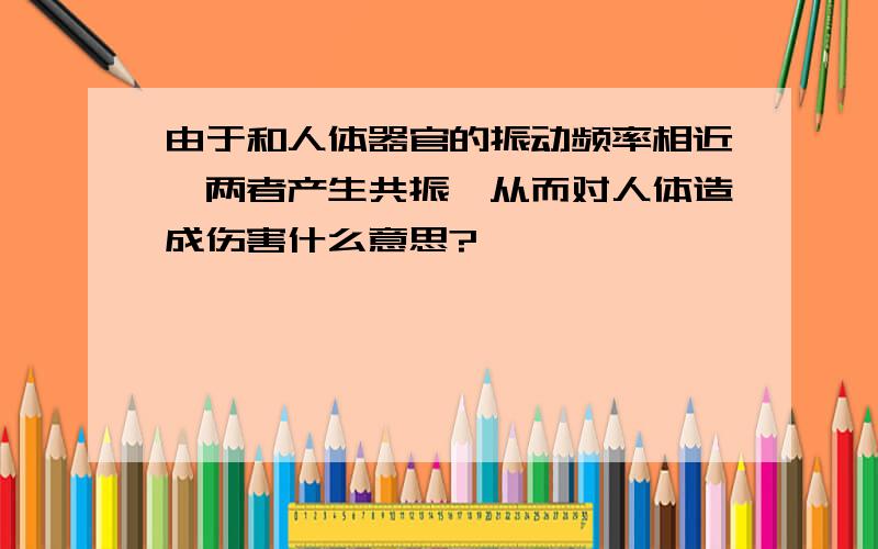 由于和人体器官的振动频率相近,两者产生共振,从而对人体造成伤害什么意思?