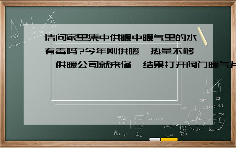 请问家里集中供暖中暖气里的水有毒吗?今年刚供暖,热量不够,供暖公司就来修,结果打开阀门暖气片里的水就喷到了床上和衣服上,水是呈现黄泥的颜色,气味有点锈铁的味道,暖气片里的水有毒