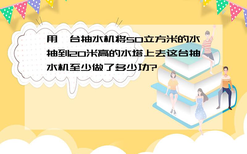 用一台抽水机将50立方米的水抽到20米高的水塔上去这台抽水机至少做了多少功?