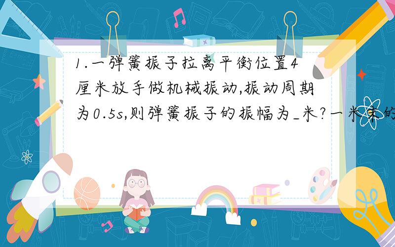 1.一弹簧振子拉离平衡位置4厘米放手做机械振动,振动周期为0.5s,则弹簧振子的振幅为_米?一米末的位移_米?1秒内通过路程为_米?2.一个质量为10kg的物体静止在水平地面上,受到一个大小为100N的