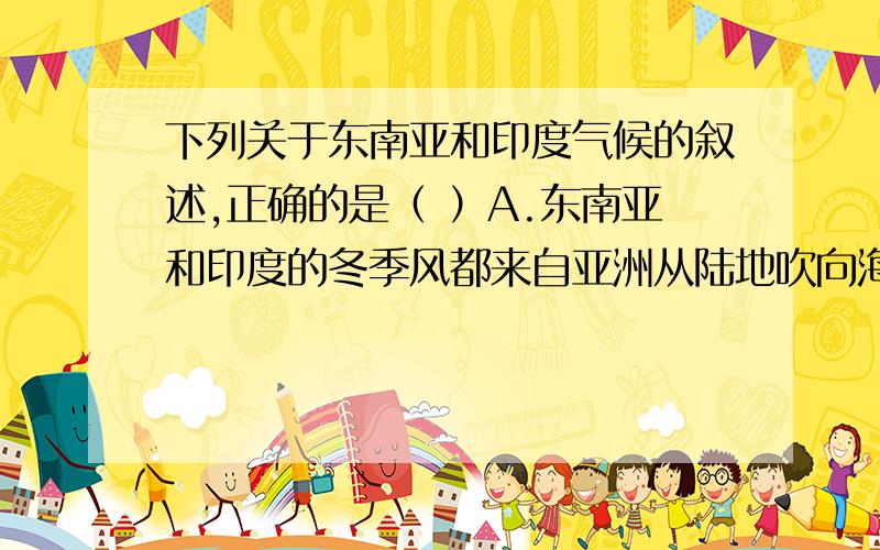 下列关于东南亚和印度气候的叙述,正确的是（ ）A.东南亚和印度的冬季风都来自亚洲从陆地吹向海洋的东北季风B.东南亚的夏季风主要来自太平洋,印度的夏季风主要来自印度洋C.东南亚和印