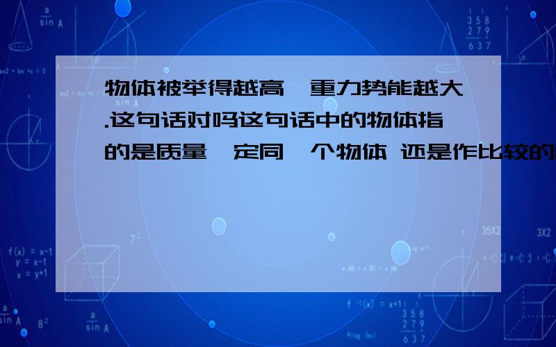 物体被举得越高,重力势能越大.这句话对吗这句话中的物体指的是质量一定同一个物体 还是作比较的两个物体?