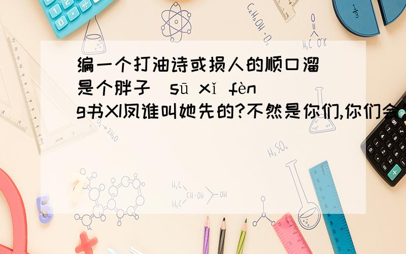 编一个打油诗或损人的顺口溜（是个胖子）sū xǐ fèng书XI凤谁叫她先的?不然是你们,你们会怎么办?当然是:以其人之道,还治其人之身喽!那么 我就说你们都是大笨蛋 你也不生气喽?