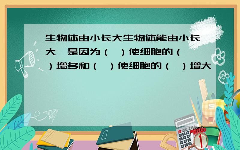 生物体由小长大生物体能由小长大,是因为（ ）使细胞的（ ）增多和（ ）使细胞的（ ）增大