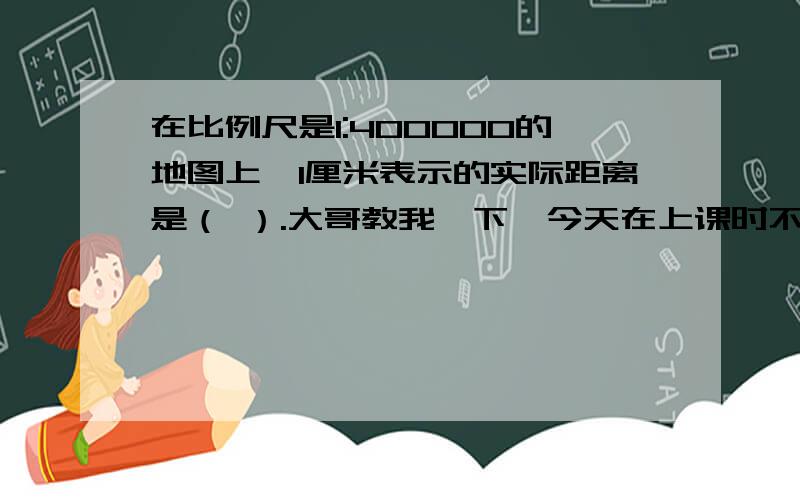 在比例尺是1:400000的地图上,1厘米表示的实际距离是（ ）.大哥教我一下,今天在上课时不知道怎么的就睡了大哥教我大哥大姐教我