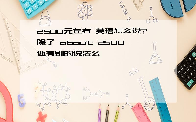 2500元左右 英语怎么说?除了 about 2500 还有别的说法么