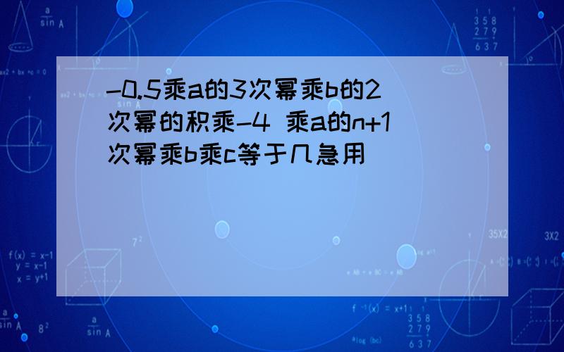 -0.5乘a的3次幂乘b的2次幂的积乘-4 乘a的n+1次幂乘b乘c等于几急用