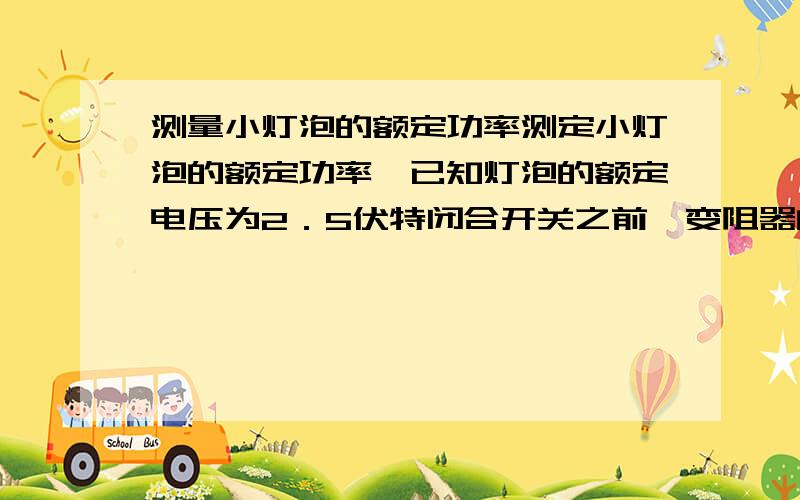 测量小灯泡的额定功率测定小灯泡的额定功率,已知灯泡的额定电压为2．5伏特闭合开关之前,变阻器的滑动片P应置于a端 此时 滑动变阻器的作用是什么?当开关逼和后,下一步的操作是什么?目