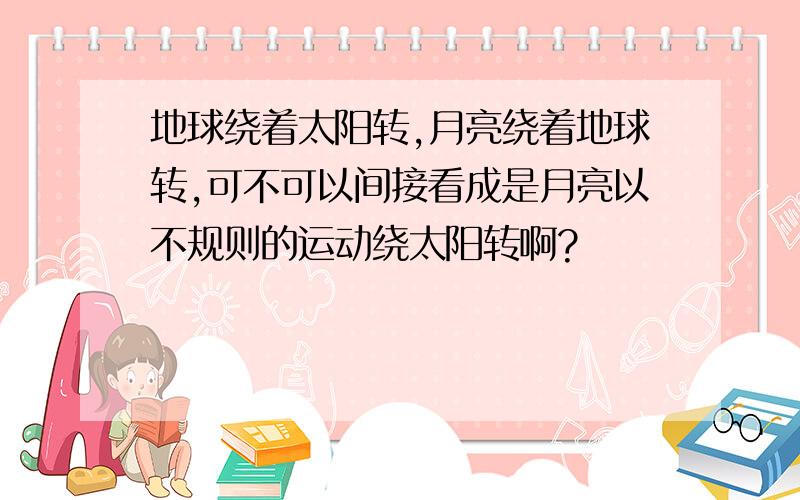 地球绕着太阳转,月亮绕着地球转,可不可以间接看成是月亮以不规则的运动绕太阳转啊?