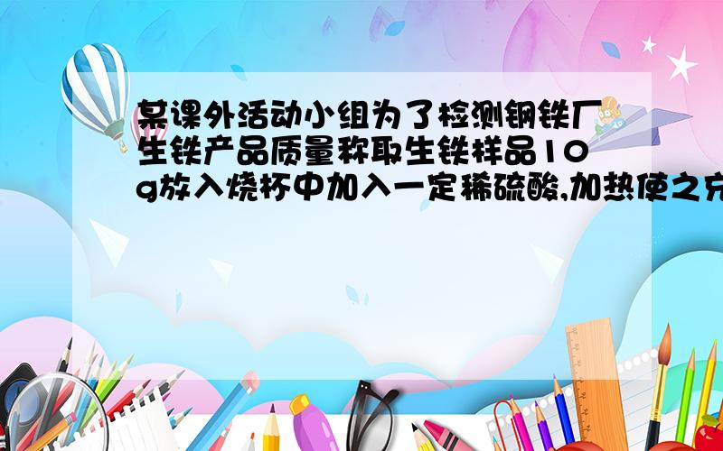 某课外活动小组为了检测钢铁厂生铁产品质量称取生铁样品10g放入烧杯中加入一定稀硫酸,加热使之充分反应后烧杯中物质的质量比反应前减少0.34个,计算1.生铁样品中杂志含量2.生产100t生铁,