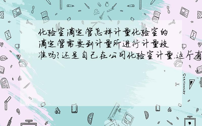 化验室滴定管怎样计量化验室的滴定管需要到计量所进行计量校准吗?还是自己在公司化验室计量.这个有什么标准吗关于计量器具的监测计量时间