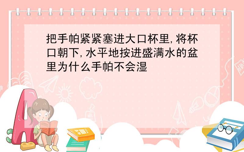 把手帕紧紧塞进大口杯里,将杯口朝下,水平地按进盛满水的盆里为什么手帕不会湿