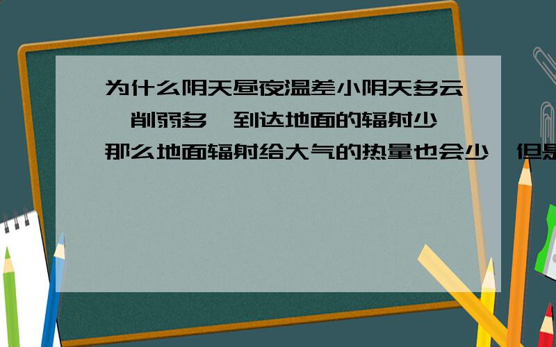 为什么阴天昼夜温差小阴天多云,削弱多,到达地面的辐射少,那么地面辐射给大气的热量也会少,但是云多的话,吸收地面的长波辐射也会更多,为什么白天气温会更低呢?气温,指的应该是大气的