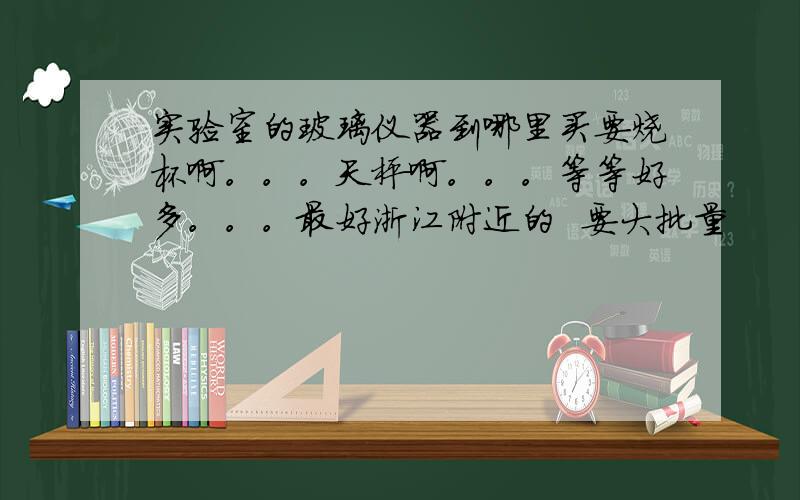 实验室的玻璃仪器到哪里买要烧杯啊。。。天枰啊。。。等等好多。。。最好浙江附近的  要大批量