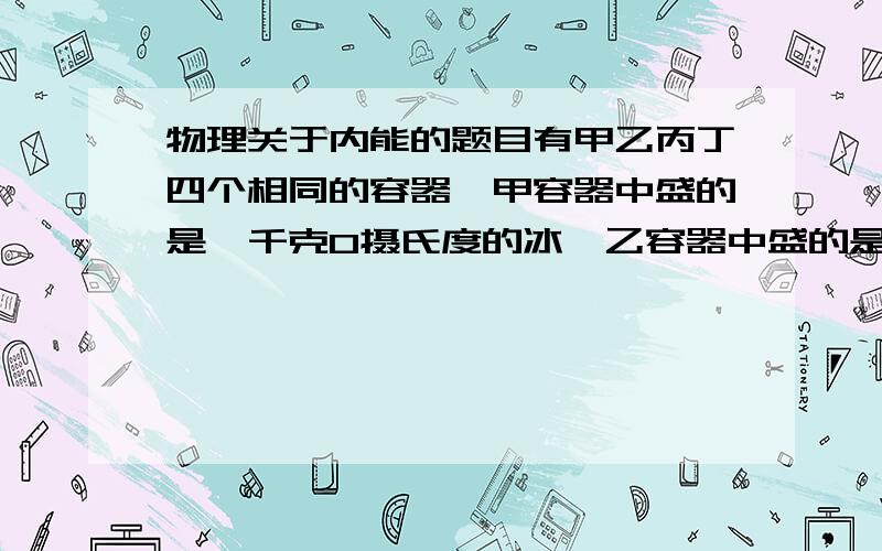 物理关于内能的题目有甲乙丙丁四个相同的容器,甲容器中盛的是一千克0摄氏度的冰,乙容器中盛的是一千克0摄氏度的水,丙容器中盛的是2Kg10摄氏度的水,丁容器中盛的是2Kg 0摄氏度的水,比较