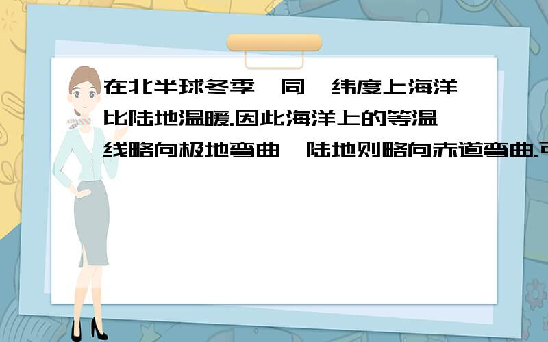 在北半球冬季,同一纬度上海洋比陆地温暖.因此海洋上的等温线略向极地弯曲,陆地则略向赤道弯曲.可是我想问这是为什么?如果温暖的话海洋不是应该略向赤道吗?