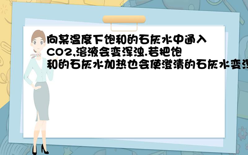 向某温度下饱和的石灰水中通入CO2,溶液会变浑浊.若把饱和的石灰水加热也会使澄清的石灰水变浑浊,前后变浑浊的原因一样吗?为什么