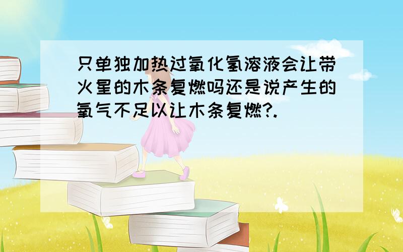 只单独加热过氧化氢溶液会让带火星的木条复燃吗还是说产生的氧气不足以让木条复燃?.