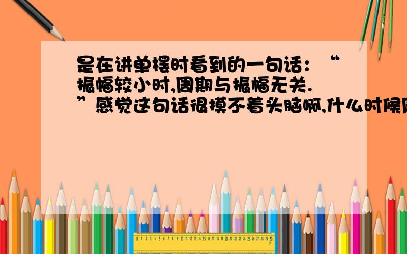 是在讲单摆时看到的一句话：“振幅较小时,周期与振幅无关.”感觉这句话很摸不着头脑啊,什么时候周期与振幅有关呢?这方面的内容请说明一下,