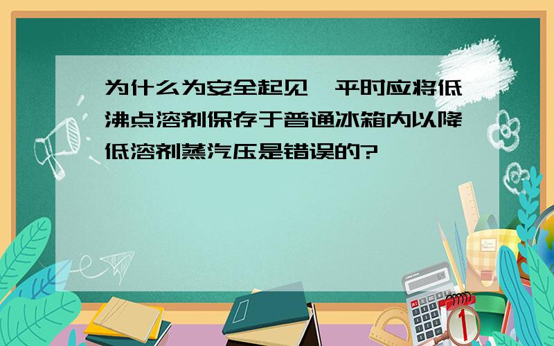 为什么为安全起见,平时应将低沸点溶剂保存于普通冰箱内以降低溶剂蒸汽压是错误的?