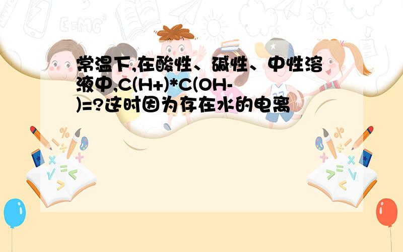 常温下,在酸性、碱性、中性溶液中,C(H+)*C(OH-)=?这时因为存在水的电离