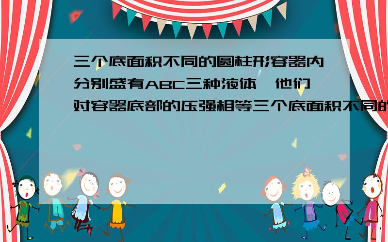 三个底面积不同的圆柱形容器内分别盛有ABC三种液体,他们对容器底部的压强相等三个底面积不同的圆柱形容器分别盛有A,B,C三种液体,它们对容器底部的压强相等,现分别从三个容器内抽出相