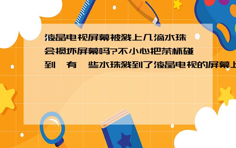 液晶电视屏幕被溅上几滴水珠,会损坏屏幕吗?不小心把茶杯碰到,有一些水珠溅到了液晶电视的屏幕上,但是电视依旧正常显示,屏幕上沾了几滴小水珠.电视当时没有任何异常,依旧正常显示.请