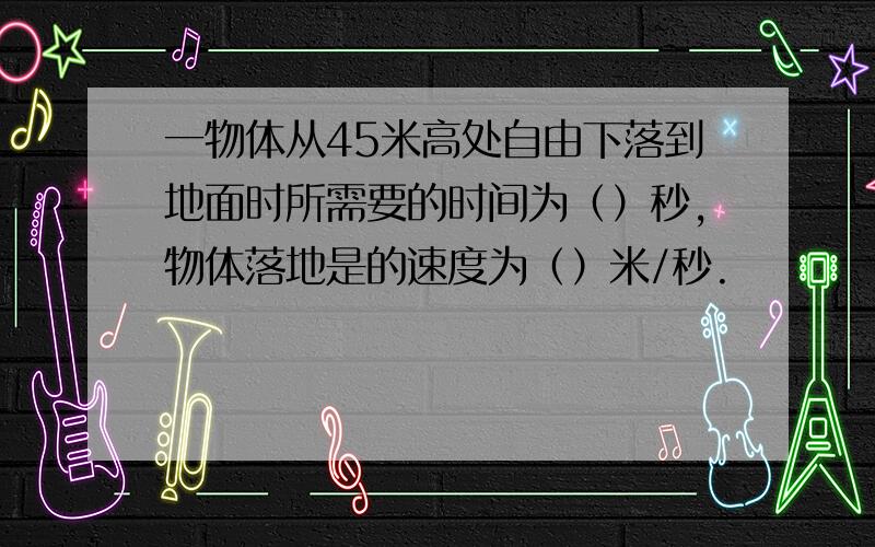 一物体从45米高处自由下落到地面时所需要的时间为（）秒,物体落地是的速度为（）米/秒.