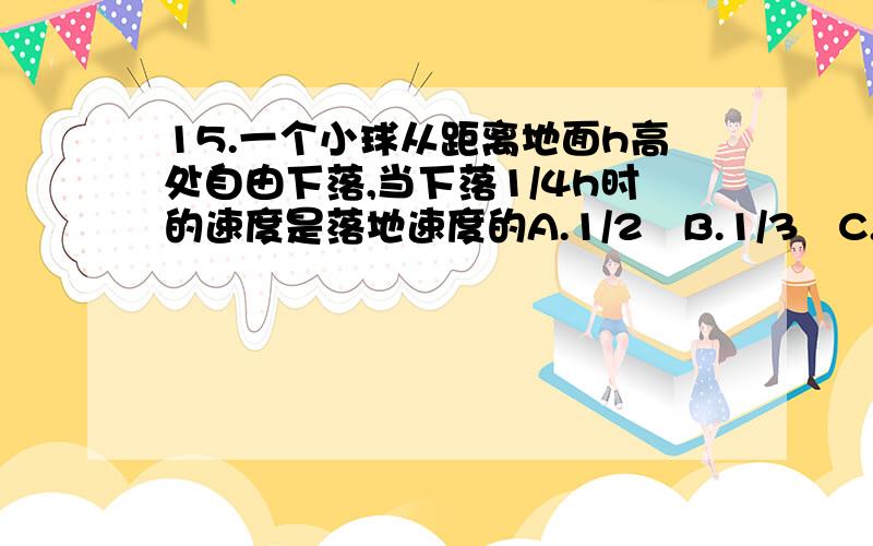 15.一个小球从距离地面h高处自由下落,当下落1/4h时的速度是落地速度的A.1/2   B.1/3   C.1/4    D.1/5