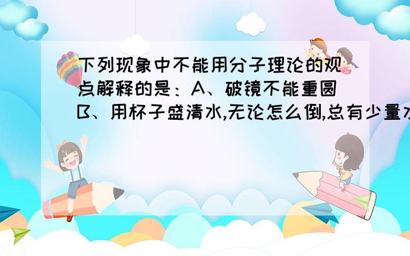 下列现象中不能用分子理论的观点解释的是：A、破镜不能重圆B、用杯子盛清水,无论怎么倒,总有少量水残留在杯壁上.C、为了增加零件表面的硬度,常把零件放在掺碳剂中加热.D、用烧杯盛些