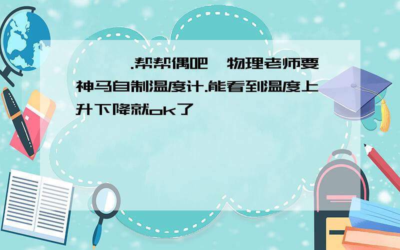 呃呃呃.帮帮偶吧,物理老师要神马自制温度计.能看到温度上升下降就ok了