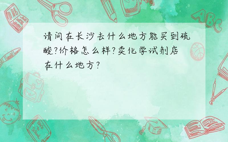 请问在长沙去什么地方能买到硫酸?价格怎么样?卖化学试剂店在什么地方?