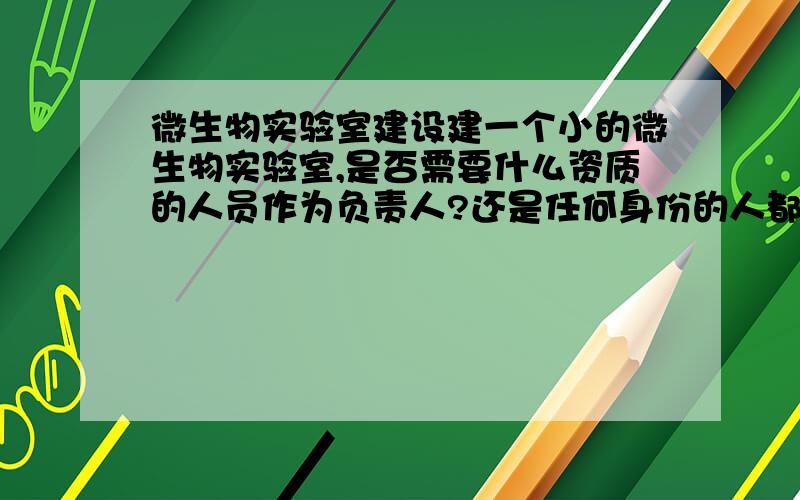 微生物实验室建设建一个小的微生物实验室,是否需要什么资质的人员作为负责人?还是任何身份的人都可以?实验室的建设有什么要求呢?最好是委托他人设计吗?