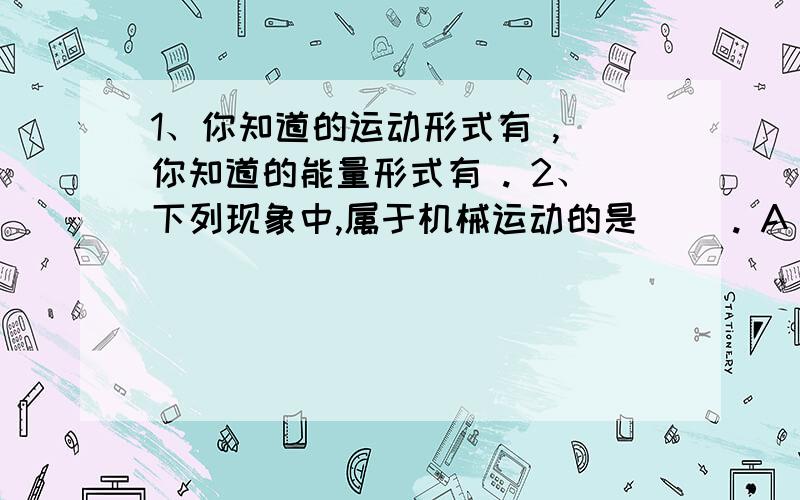 1、你知道的运动形式有 , 你知道的能量形式有 . 2、下列现象中,属于机械运动的是( ). A．冰块熔化 B．1、你知道的运动形式有                                         ,   你知道的能量形式有