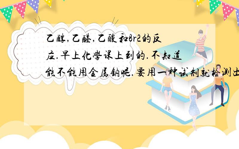 乙醇,乙醛,乙酸和Br2的反应.早上化学课上到的.不知道能不能用金属钠呢.要用一种试剂就检测出来的!