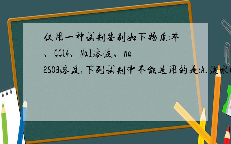 仅用一种试剂鉴别如下物质：苯、CCl4、NaI溶液、Na2SO3溶液,下列试剂中不能选用的是：A.溴水B.FeCl3溶液C.KMnO4溶液D.AgNO3溶液请各位大侠稍加理由的说明,