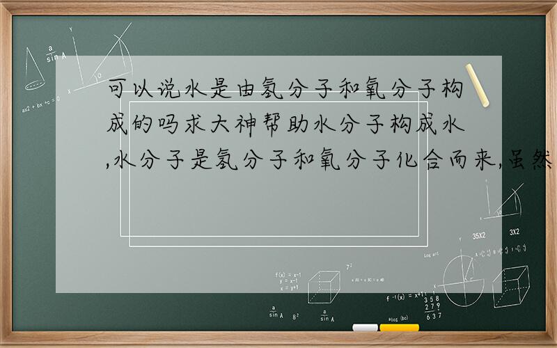 可以说水是由氢分子和氧分子构成的吗求大神帮助水分子构成水,水分子是氢分子和氧分子化合而来,虽然化学性质变了,可以说水是由氢分子和氧分子构成的吗