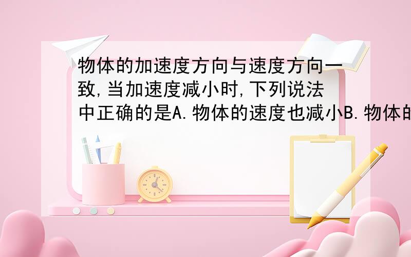 物体的加速度方向与速度方向一致,当加速度减小时,下列说法中正确的是A.物体的速度也减小B.物体的速度仍增大C.当加速度减小到零时,物体静止D.当速度减小到零时,速度达到最大要告诉我为