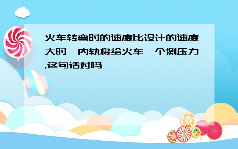 火车转弯时的速度比设计的速度大时,内轨将给火车一个测压力.这句话对吗,