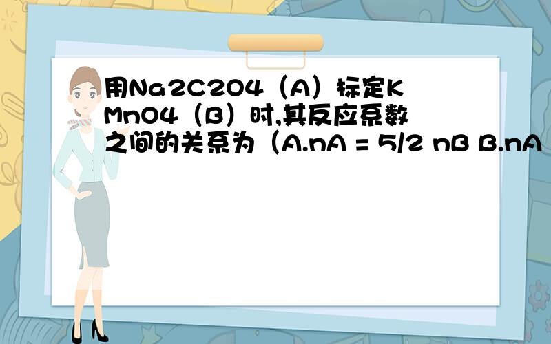 用Na2C2O4（A）标定KMnO4（B）时,其反应系数之间的关系为（A.nA = 5/2 nB B.nA = 2/5 nBC.nA = 1/2 nB D.nA = 1/5 nB